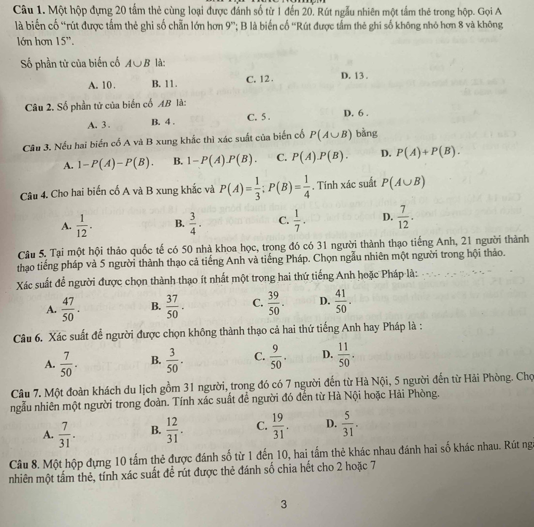 Một hộp đựng 20 tấm thẻ cùng loại được đánh số từ 1 đến 20. Rút ngẫu nhiên một tấm thẻ trong hộp. Gọi A
là biến cố “rút được tấm thẻ ghi số chẵn lớn hơn 9'' *; B là biến cố 'Rút được tấm thẻ ghi số không nhỏ hơn 8 và không
lớn hơn 15'.
Số phần tử của biến cố A∪ B là:
C. 12 . D. 13 .
A. 10 . B. 11.
Câu 2. Số phần tử của biến cố AB là:
C. 5 .
A. 3 . B. 4 . D. 6 .
Câu 3. Nếu hai biến cố A và B xung khắc thì xác suất của biến cố P(A∪ B) bằng
A. 1-P(A)-P(B). B. 1-P(A).P(B). C. P(A).P(B). D. P(A)+P(B).
Câu 4. Cho hai biến cố A và B xung khắc và P(A)= 1/3 ;P(B)= 1/4 . Tính xác suất P(A∪ B)
A.  1/12 .  3/4 .  1/7 .
B.
C.
D.  7/12 .
Câu 5. Tại một hội thảo quốc tế có 50 nhà khoa học, trong đó có 31 người thành thạo tiếng Anh, 21 người thành
thạo tiếng pháp và 5 người thành thạo cả tiếng Anh và tiếng Pháp. Chọn ngẫu nhiên một người trong hội thảo.
Xác suất để người được chọn thành thạo ít nhất một trong hai thứ tiếng Anh hoặc Pháp là:
A.  47/50 .  37/50 .  39/50 . D.  41/50 .
B.
C.
Câu 6. Xác suất để người được chọn không thành thạo cả hai thứ tiếng Anh hay Pháp là :
B.
A.  7/50 .  3/50 .
C.  9/50 . D.  11/50 .
Câu 7. Một đoàn khách du lịch gồm 31 người, trong đó có 7 người đến từ Hà Nội, 5 người đến từ Hải Phòng. Chọ
ngẫu nhiên một người trong đoàn. Tính xác suất để người đó đến từ Hà Nội hoặc Hải Phòng.
A.  7/31 .  12/31 .  5/31 .
B.
C.  19/31 . D.
Câu 8. Một hộp đựng 10 tấm thẻ được đánh số từ 1 đến 10, hai tấm thẻ khác nhau đánh hai số khác nhau. Rút ng
nhiên một tấm thẻ, tính xác suất để rút được thẻ đánh số chia hết cho 2 hoặc 7
3