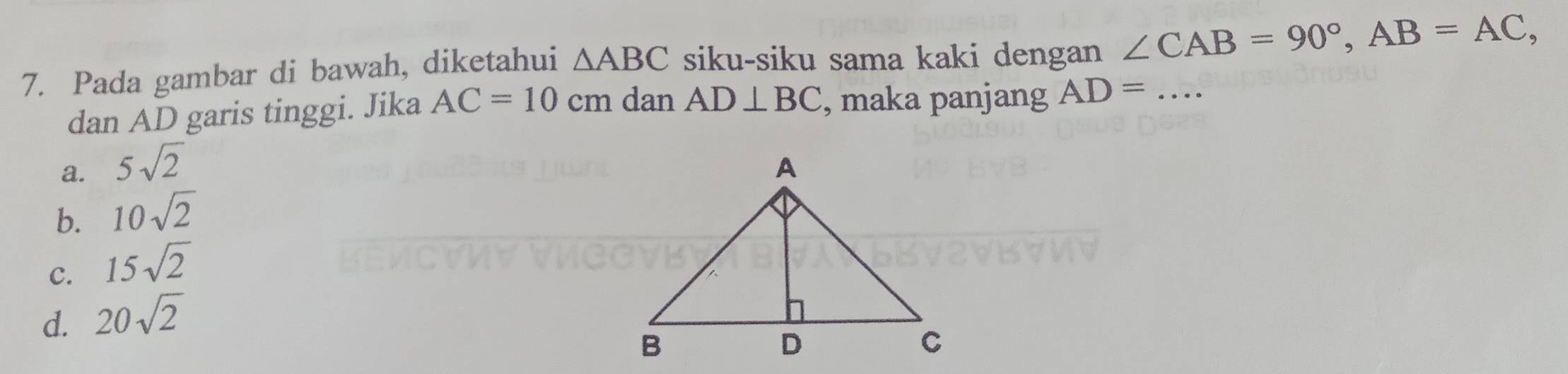 Pada gambar di bawah, diketahui △ ABC siku-siku sama kaki dengan ∠ CAB=90°, AB=AC, _
dan AD garis tinggi. Jika AC=10cm dan AD⊥ BC , maka panjang AD=
a. 5sqrt(2)
b. 10sqrt(2)
C. 15sqrt(2)
d. 20sqrt(2)