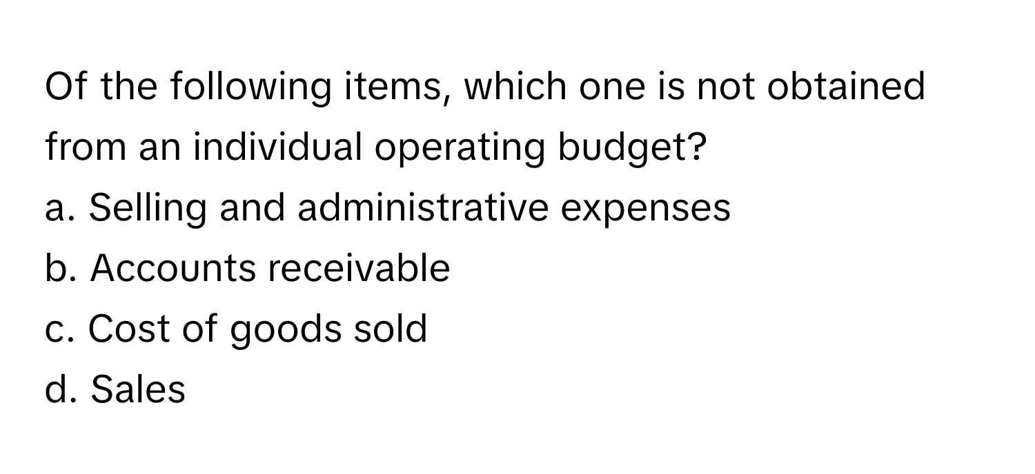 Of the following items, which one is not obtained from an individual operating budget?

a. Selling and administrative expenses
b. Accounts receivable
c. Cost of goods sold
d. Sales