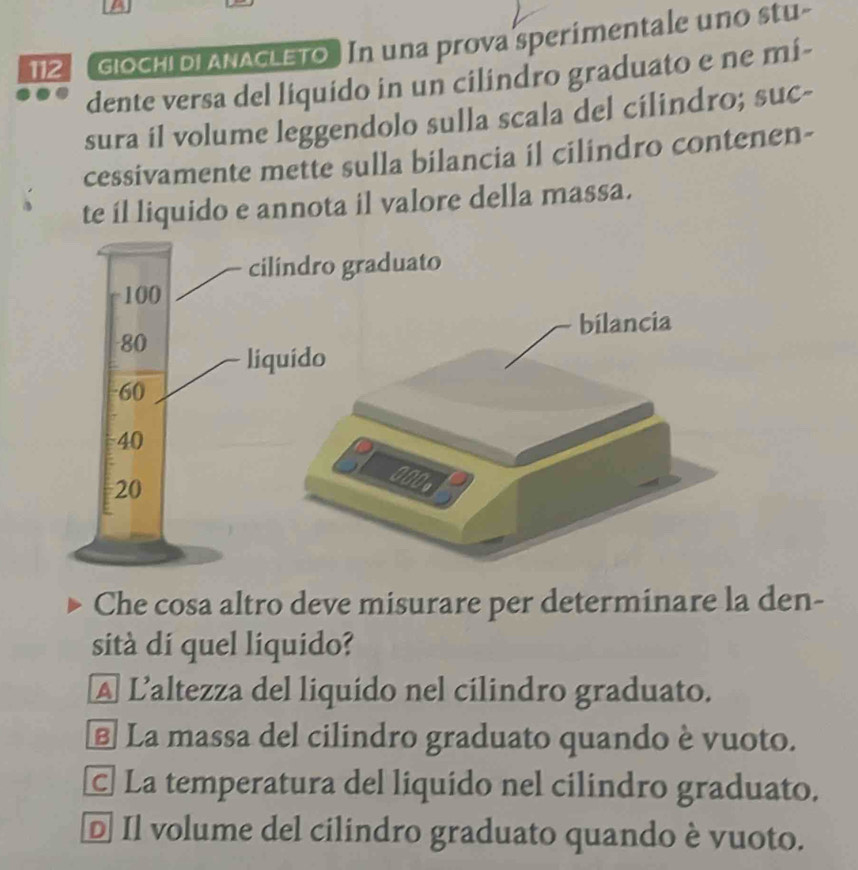 a
112 giochi di ANACLETo In una prova sperímentale uno stu-
dente versa del liquido in un cilindro graduato e ne mi-
sura il volume leggendolo sulla scala del cílindro; suc-
cessivamente mette sulla bilancia il cilindro contenen-
te íl liquido e annota il valore della massa.
Che cosa altro deve misurare per determinare la den-
sità di quel liquido?
A L'altezza del liquido nel cílindro graduato.
E La massa del cilindro graduato quando è vuoto.
© La temperatura del liquído nel cilindro graduato.
D Il volume del cilindro graduato quando è vuoto.