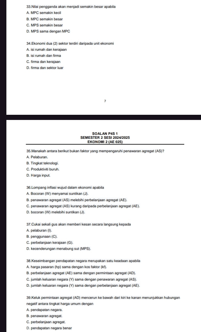 Nilai pengganda akan menjadi semakin besar apabila
A. MPC semakin kecil
B. MPC semakin besar
C. MPS semakin besar
D. MPS sama dengan MPC
34.Ekonomi dua (2) sektor terdiri daripada unit ekonomi
A, isi rumah dan kerajaan
B. isi rumah dan firma
C. firma dan kerajaan
D. firma dan sektor luar
SOALAN P4S 1
SEMESTER 2 SESI 2024/2025
EKONOMI 2 (AE 025)
35.Manakah antara berikut bukan faktor yang mempengaruhi penawaran agregat (AS)?
A. Pelaburan.
B. Tingkat teknologi.
C. Produktiviti buruh.
D. Harga input.
36.Lompang inflasi wujud dalam ekonomi apabila
A. Bocoran (W) menyamai suntikan (J).
B, penawaran agregat (AS) melebihi perbelanjaan agregat (AE).
C. penawaran agregat (AS) kurang daripada perbelanjaan agregat (AE).
D. bocoran (W) melebihi suntikan (J).
37.Cukai sekali gus akan memberi kesan secara langsung kepada
A. pelaburan (I).
B. penggunaan (C).
C. perbelanjaan kerajaan (G).
D. kecenderungan menabung sut (MPS).
38.Keseimbangan pendapatan negara merupakan satu keadaan apabila
A. harga pasaran (hp) sama dengan kos faktor (kf).
B. perbelanjaan agregat (AE) sama dengan permintaan agregat (AD).
C. jumlah keluaran negara (Y) sama dengan penawaran agregat (AS).
D. jumlah keluaran negara (Y) sama dengan perbelanjaan agregat (AE).
39.Keluk permintaan agregat (AD) mencerun ke bawah dari kiri ke kanan menunjukkan hubungan
negatif antara tingkat harga umum dengan
A. pendapatan negara.
B. penawaran agregat.
C. perbelanjaan agregat.
D. pendapatan negara benar