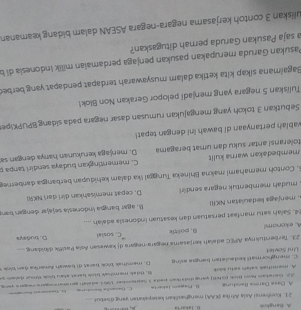 A. Bangkok B. Jakarta 2. Banddng
21. Konfrensi Asia Afrika (KAA) menghasilkan kesepakatan yang disebut ....
A. Dasa Darma Bandung B. Piagam Jakarta C. Dasasíla Bandung D. Deklarasí Bar
22. Gerakan Non Blok (GNB) yang didirikan pada 1 September 1961 adaiah gerakannegara-negara vang
A. memihak salah satu blok B. tidak memihak blok barat atau blok timur dalam  p
C. menghormati kedaulatan bangsa asing D. memihak blok barat di bawah Amerika dan blok1
Uni Soviet
23. Terbentuknya APEC adalah kerjasama negara-negara dj kawasan Asia Pasifik dibidang ....
A. ekonomí B. politik C. sosial
D. budaya
24. Salah satu manfaat persatuan dan kesatuan Indonesia adalah ....
. menjaga kedaulatan NKRI B. agar bangsa Indonesía sejajar dengan ban
mudah membentuk negara sendiri D. cepat memisahkan diri dari NKRI
5. Contoh memahami makna Bhineka Tunggal Ika dalam kehidupan berbangsa danberneg
membedakan warna kulit C. mementingkan budaya sendiri tanpa p
toleransí antar suku dan umat beragama D. menjaga kerukunan hanya dengan sa
vablah pertanyaan di bawah ini dengan tepat!
Sebutkan 3 tokoh yang mengajukan rumusan dasar negara pada sidang BPUPKiper
Tuliskan 5 negara yang menjadi pelopor Gerakan Non Blok!
Bagaimana sikap kita ketika dalam musyawarah terdapat pendapat yang berbed
Pasukan Garuda merupakan pasukan penjaga perdamaian milik Indonesia di b
a saja Pasukan Garuda pernah ditugaskan?
uliskan 3 contoh kerjasama negara-negara ASEAN dalam bidang keamanan