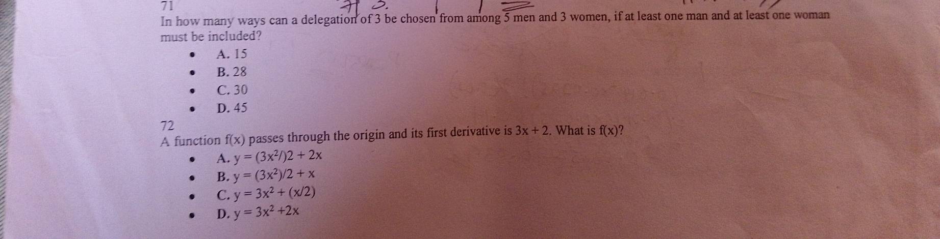 In how many ways can a delegation of 3 be chosen from among 5 men and 3 women, if at least one man and at least one woman
must be included?
A. 15
B. 28
C. 30
D. 45
72
A function f(x) passes through the origin and its first derivative is 3x+2. What is f(x) ?
A. y=(3x^2/)2+2x
B. y=(3x^2)/2+x
C. y=3x^2+(x/2)
D. y=3x^2+2x