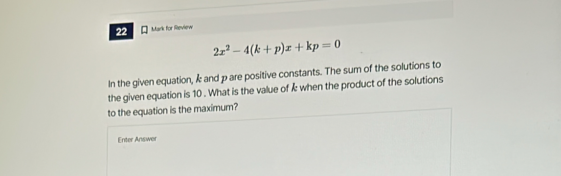 for Review
2x^2-4(k+p)x+kp=0
In the given equation, k and p are positive constants. The sum of the solutions to 
the given equation is 10. What is the value of k when the product of the solutions 
to the equation is the maximum? 
Enter Answer