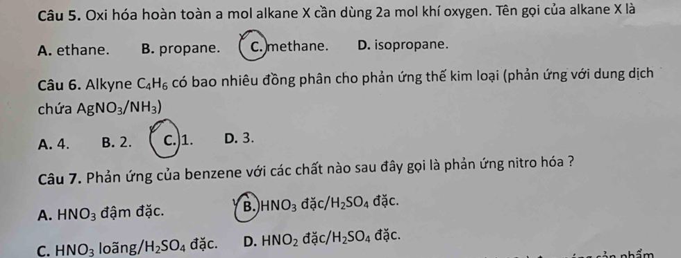 Oxi hóa hoàn toàn a mol alkane X cần dùng 2a mol khí oxygen. Tên gọi của alkane X là
A. ethane. B. propane. C. methane. D. isopropane.
Câu 6. Alkyne C_4H_6 có bao nhiêu đồng phân cho phản ứng thế kim loại (phản ứng với dung dịch
chứa AgNO_3/NH_3)
A. 4. B. 2. C.) 1. D. 3.
Câu 7. Phản ứng của benzene với các chất nào sau đây gọi là phản ứng nitro hóa ?
B. HNO_3
A. HNO_3 đậm đặc. đặc/ H_2SO_4 đặc.
C. HNO_3 loãng/ H_2SO_4 đặc. D. HNO_2 đặc/ H_2SO_4 đặc.