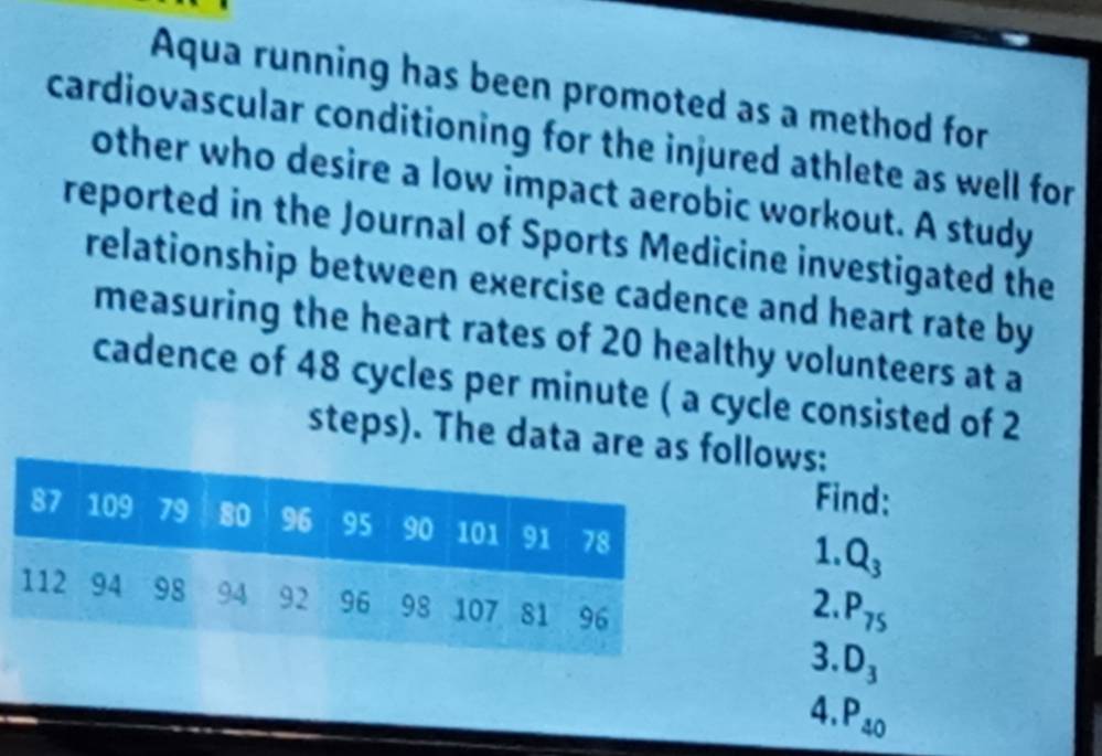 Aqua running has been promoted as a method for 
cardiovascular conditioning for the injured athlete as well for 
other who desire a low impact aerobic workout. A study 
reported in the Journal of Sports Medicine investigated the 
relationship between exercise cadence and heart rate by 
measuring the heart rates of 20 healthy volunteers at a 
cadence of 48 cycles per minute ( a cycle consisted of 2
steps). The data are as llows: 
Find: 
1. Q_3
2. P_75
3. D_3
4. P_40