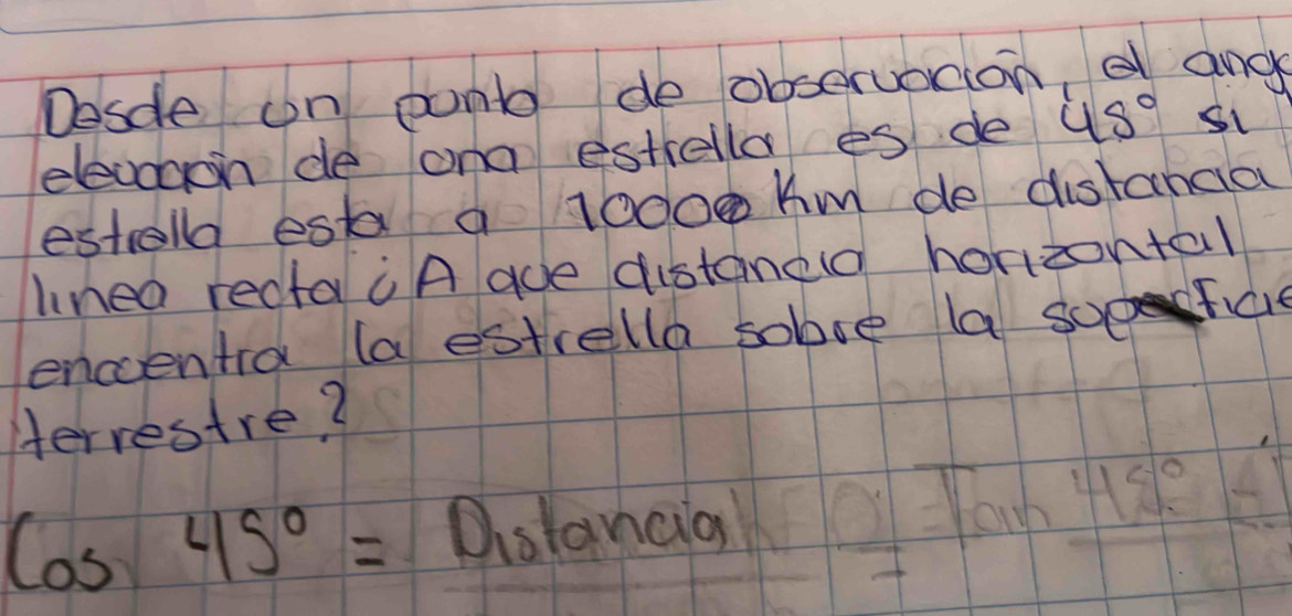 Desde on punt do observotion, e and 
elevooon de ona estiella es de 45°
estolla esta a 10000 Km de distandia 
linea recta "A ade distaned horizontal 
encentra (a estrella sobse la sofal 
Herrestre?
cos 45°= Distancia