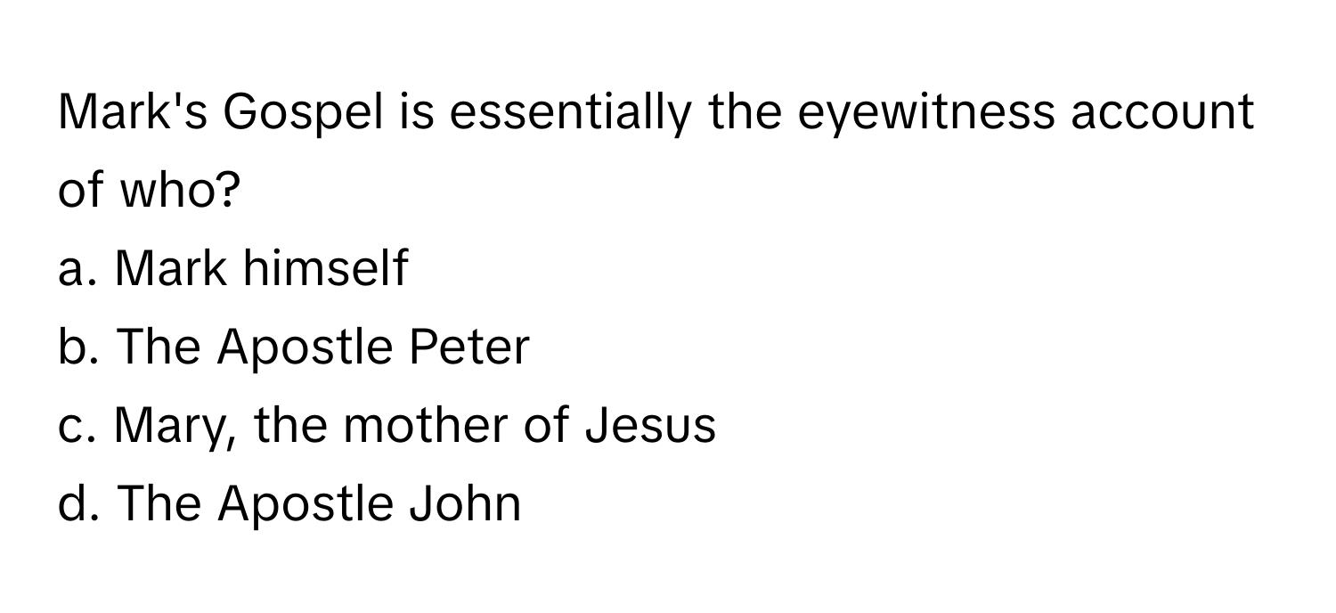 Mark's Gospel is essentially the eyewitness account of who? 

a. Mark himself
b. The Apostle Peter
c. Mary, the mother of Jesus
d. The Apostle John