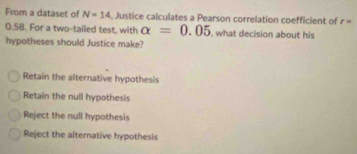 From a dataset of N=14 , Justice calculates a Pearson correlation coefficient of r=
0.58. For a two-tailed test, with alpha =0.05 , what decision about his
hypotheses should Justice make?
Retain the alternative hypothesis
Retain the null hypothesis
Reject the null hypothesis
Reject the alternative hypothesis