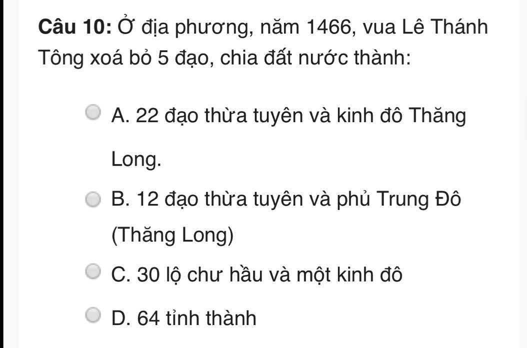 Ở địa phương, năm 1466, vua Lê Thánh
Tông xoá bỏ 5 đạo, chia đất nước thành:
A. 22 đạo thừa tuyên và kinh đô Thăng
Long.
B. 12 đạo thừa tuyên và phủ Trung Đô
(Thăng Long)
C. 30 lộ chư hầu và một kinh đô
D. 64 tỉnh thành