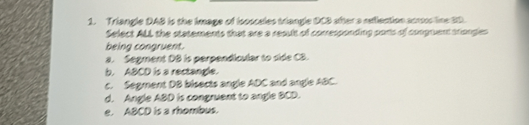 Triangle DAB is the Image of Isosceles trangle DCB aftera reflection con line 2D.
Select ALL the statements that are a result of corresponding parts of conguent trongles
being congruent.
a. Segment DB is perpendicular to side C3.
b. ABCD is a rectangle.
c. Segment DB bisects angle ADC and angle ABC.
d. Angle ABD is congruent to angle BCD.
e. ABCD is a rhombus.