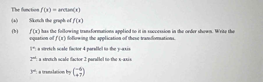 The function f(x)= arctan( x
(a) Sketch the graph of f(x)
(b) f(x) has the following transformations applied to it in succession in the order shown. Write the 
equation of f(x) following the application of these transformations.
1^(st) : a stretch scale factor 4 parallel to the y-axis
2^(nd) : a stretch scale factor 2 parallel to the x-axis
3^(nd) : a translation by beginpmatrix -6 +7endpmatrix