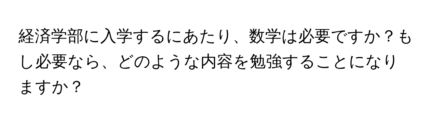 経済学部に入学するにあたり、数学は必要ですか？もし必要なら、どのような内容を勉強することになりますか？