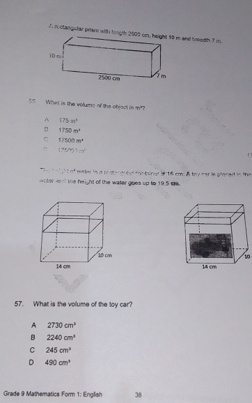 What is the vollume of the object in m^2 7
A 175m^3
B 1750m^3
C 17500m^2
175MJ1m^(21)
n^4 water in a mstangutes contsiner i 16 cmi A toy nar is placed in the
ater and the height of the water goes up to 19,5 cm

57. What is the volume of the toy car?
A 2730cm^3
B 2240cm^3
C 245cm^3
D 490cm^3
Grade 9 Mathematics Form 1: English 36