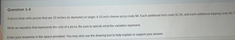 A pizza shop sells pizzas that are 10 inches (in diameter) or larger. A 10-inch cheese pizza costs $8. Each additional inch costs $1.50, and each additional topping costs $0.7
Write an equation that represents the cost of a pizza. Be sure to specify what the variables represent. 
Enter your response in the space provided. You may also use the drawing tool to help explain or support your answer.