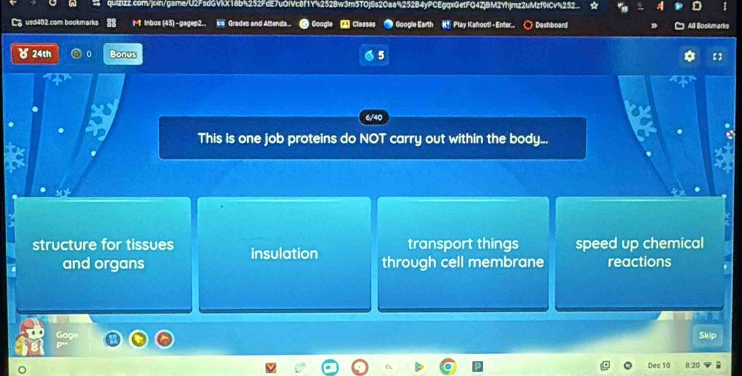 usd402.com bookmarks M inbox (45) - gagep2. s s Grades and Attenda.. Go A Classes Google Earth K* Play Kshootl - Enter.. Dashboard
24th Bonus 5
6/40
This is one job proteins do NOT carry out within the body...
structure for tissues insulation transport things speed up chemical
and organs through cell membrane reactions
Skip
Dec 10 8:20