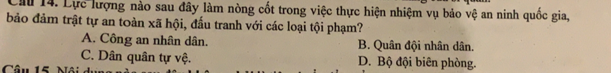 Cầu 14. Lực lượng nào sau đây làm nòng cốt trong việc thực hiện nhiệm vụ bảo vệ an ninh quốc gia,
bảo đảm trật tự an toàn xã hội, đấu tranh với các loại tội phạm?
A. Công an nhân dân. B. Quân đội nhân dân.
C. Dân quân tự vệ. D. Bộ đội biên phòng.
Câu 15 Mâi