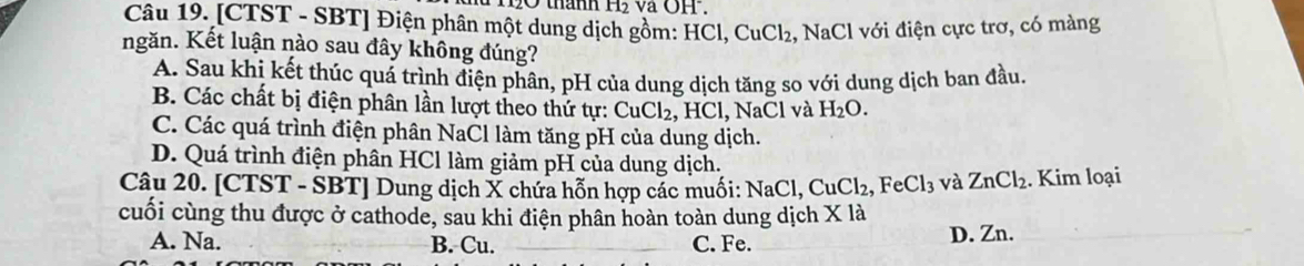 thành H₂ và OH.
Câu 19. [CTST - SBT] Điện phân một dung dịch gồm: HCl, CuCl₂, NaCl với điện cực trơ, có màng
ngăn. Kết luận nào sau đây không đúng?
A. Sau khi kết thúc quá trình điện phân, pH của dung dịch tăng so với dung dịch ban đầu.
B. Các chất bị điện phân lần lượt theo thứ tự: CuCl_2, HCl, , NaCl và H_2O.
C. Các quá trình điện phân NaCl làm tăng pH của dung dịch.
D. Quá trình điện phân HCl làm giảm pH của dung dịch.
Câu 20. [CTST - SBT] Dung dịch X chứa hỗn hợp các muối: NaCl, Cư C1. ,FeCl_3 và ZnCl_2. Kim loại
cuối cùng thu được ở cathode, sau khi điện phân hoàn toàn dung dịch X là
A. Na. B. Cu. C. Fe. D. Zn.