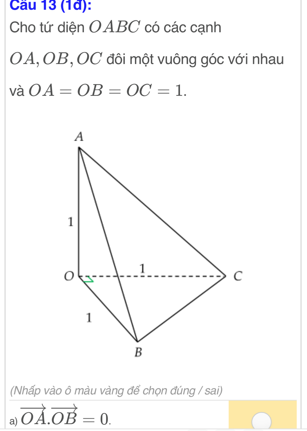 (1à): 
Cho tứ diện OABC có các cạnh
OA, OB, OC đôi một vuông góc với nhau 
và OA=OB=OC=1. 
(Nhấp vào ô màu vàng để chọn đúng / sai) 
a) vector OA.vector OB=0.