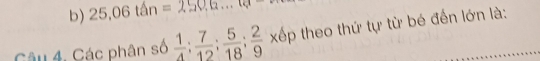 b) 25.06tan=250.0...te
Câu 4, Các phân số  1/4 : 7/12 : 5/18 : 2/9  xếp theo thứ tự từ bé đến lớn là:
