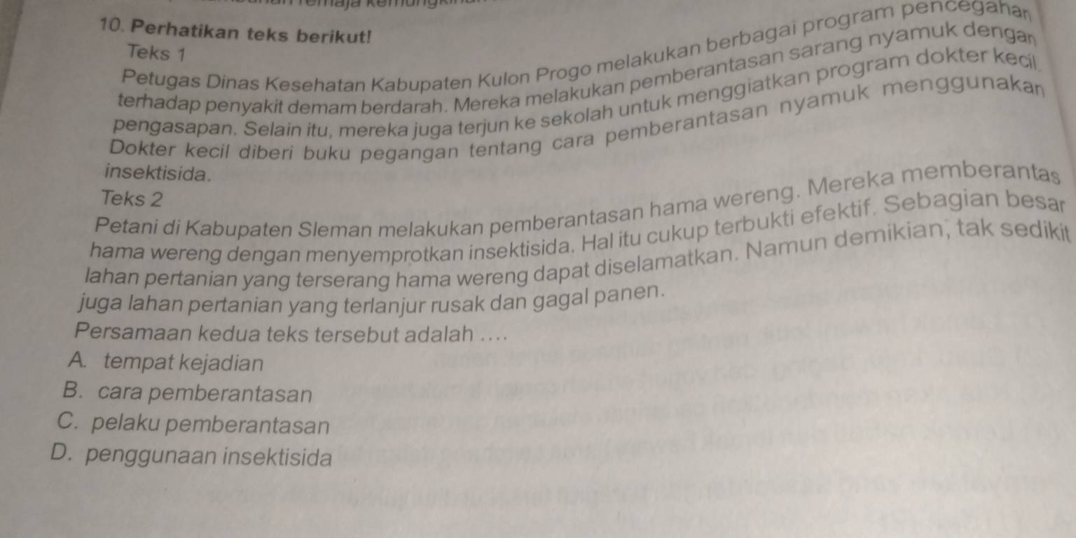 Perhatikan teks berikut!
Petugas Dinas Kesehatan Kabupaten Kulon Progo melakukan berbagai program pencegahar
Teks 1
terhadap penyakit demam berdarah. Mereka melakukan pemberantasan sarang nyamuk dengar
pengasapan. Selain itu, mereka juga terjun ke sekolah untuk menggiatkan program dokter kecil
Dokter kecil diberi buku pegangan tentang cara pemberantasan nyamuk menggunakan
insektisida.
Teks 2
Petani di Kabupaten Sleman melakukan pemberantasan hama wereng. Mereka memberantas
hama wereng dengan menyemprotkan insektisida. Hal itu cukup terbukti efektif. Sebagian besar
lahan pertanian yang terserang hama wereng dapat diselamatkan. Namun demikian, tak sedikit
juga lahan pertanian yang terlanjur rusak dan gagal panen.
Persamaan kedua teks tersebut adalah ....
A. tempat kejadian
B. cara pemberantasan
C. pelaku pemberantasan
D. penggunaan insektisida