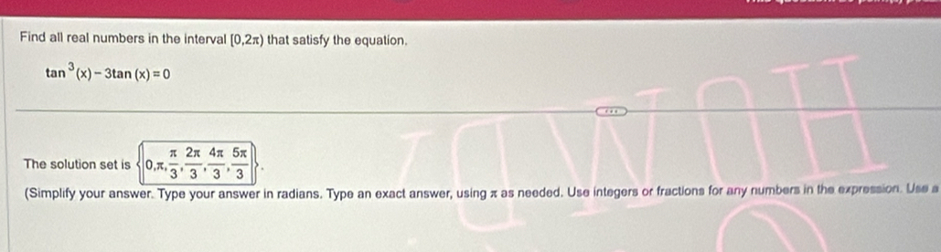 Find all real numbers in the interval [0,2π ) that satisfy the equation.
tan^3(x)-3tan (x)=0
The solution set is 0, π ,  π /3 ,  2π /3 ,  4π /3 ,  5π /3 
(Simplify your answer. Type your answer in radians. Type an exact answer, using π as needed. Use integers or fractions for any numbers in the expression. Use a