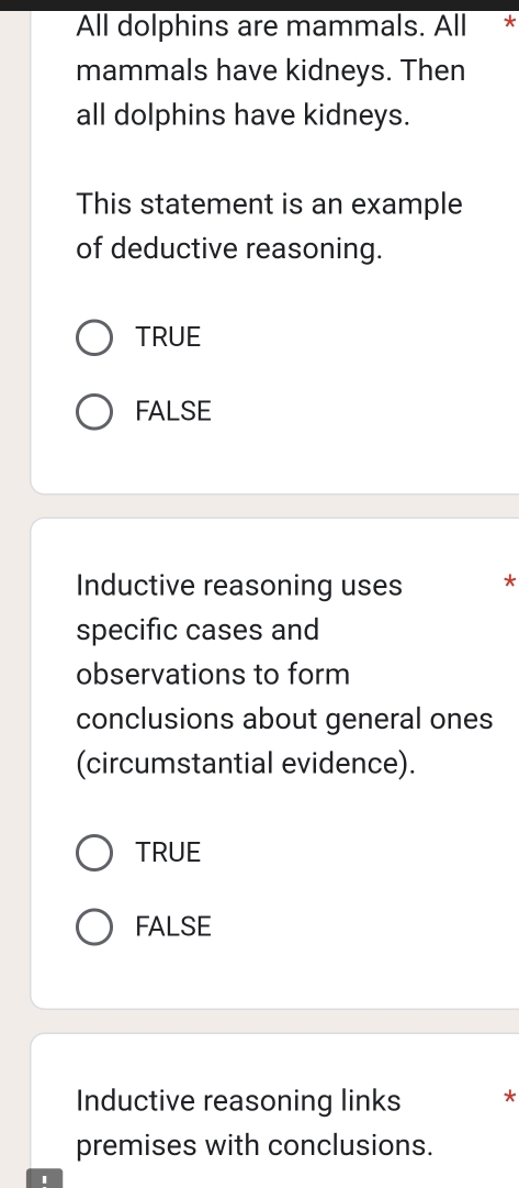 All dolphins are mammals. All *
mammals have kidneys. Then
all dolphins have kidneys.
This statement is an example
of deductive reasoning.
TRUE
FALSE
Inductive reasoning uses *
specific cases and
observations to form
conclusions about general ones
(circumstantial evidence).
TRUE
FALSE
Inductive reasoning links *
premises with conclusions.