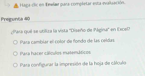 Haga clic en Enviar para completar esta evaluación.
Pregunta 40
¿Para qué se utiliza la vista ''Diseño de Página'' en Excel?
Para cambiar el color de fondo de las celdas
Para hacer cálculos matemáticos
Para configurar la impresión de la hoja de cálculo