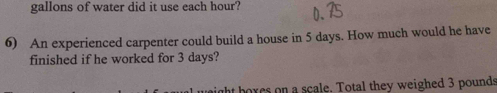 gallons of water did it use each hour? 
6) An experienced carpenter could build a house in 5 days. How much would he have 
finished if he worked for 3 days? 
hores on a scale. Total they weighed 3 pounds