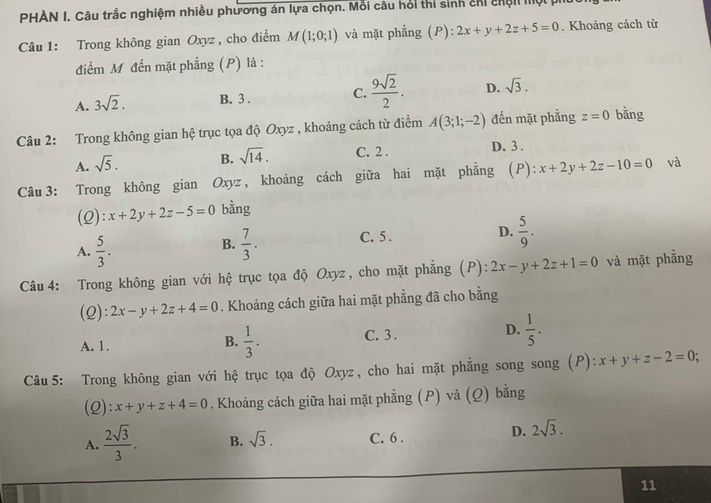 PHÀN I. Câu trắc nghiệm nhiều phương án lựa chọn. Mỗi câu hỏi thí sinh chỉ chện lội pí
Câu 1: Trong không gian Oxyz , cho điểm M(1;0;1) và mặt phẳng (P): 2x+y+2z+5=0. Khoảng cách từ
điểm M đến mặt phẳng (P) là :
A. 3sqrt(2).
B. 3 .
C.  9sqrt(2)/2 .
D. sqrt(3).
Câu 2: Trong không gian hệ trục tọa độ Oxyz , khoảng cách từ điểm A(3;1;-2) đến mặt phẳng z=0 bǎng
A. sqrt(5).
B. sqrt(14).
C. 2 . D. 3 .
Câu 3: Trong không gian Oxyz, khoảng cách giữa hai mặt phẳng (P): x+2y+2z-10=0 và
(2): x+2y+2z-5=0 bàng
A.  5/3 .
B.  7/3 .
C. 5 .
D.  5/9 .
Câu 4: Trong không gian với hệ trục tọa độ Oxyz, cho mặt phẳng (P): 2x-y+2z+1=0 và mặt phẳng
(2): 2x-y+2z+4=0. Khoảng cách giữa hai mặt phẳng đã cho bằng
A. 1. C. 3 . D.  1/5 .
B.  1/3 .
Câu 5: Trong không gian với hệ trục tọa độ Oxyz, cho hai mặt phẳng song song (P): x+y+z-2=0
(2): x+y+z+4=0. Khoảng cách giữa hai mặt phẳng (P) và (Q) bằng
B. sqrt(3).
A.  2sqrt(3)/3 . C. 6 .
D. 2sqrt(3).
11