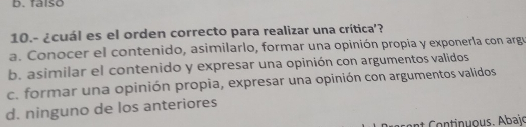 faíso
10.- ¿cuál es el orden correcto para realizar una crítica’?
a. Conocer el contenido, asimilarlo, formar una opinión propia y exponerla con argu
b. asimilar el contenido y expresar una opinión con argumentos validos
c. formar una opinión propia, expresar una opinión con argumentos validos
d. ninguno de los anteriores
t ontinu ous. Abai .