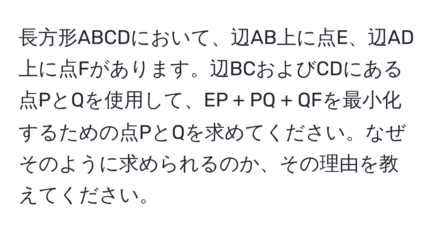 長方形ABCDにおいて、辺AB上に点E、辺AD上に点Fがあります。辺BCおよびCDにある点PとQを使用して、EP + PQ + QFを最小化するための点PとQを求めてください。なぜそのように求められるのか、その理由を教えてください。