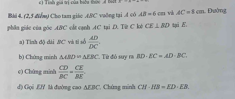 Tính giả trị của biểu thức A biệt x-x-2-
Bài 4. (2,5 điểm) Cho tam giác ABC vuông tại A có AB=6cm và AC=8cm.. Đường 
phân giác của góc ABC cắt cạnh AC tại D. Từ C kẻ CE⊥ BD tại E. 
a) Tính độ dài BC và tỉ số  AD/DC . 
b) Chứng minh △ ABD∽ △ EBC. Từ đó suy ra BD· EC=AD· BC. 
c) Chứng minh  CD/BC = CE/BE . 
d) Gọi EH là đường cao △ EBC Chứng minh CH· HB=ED· EB.