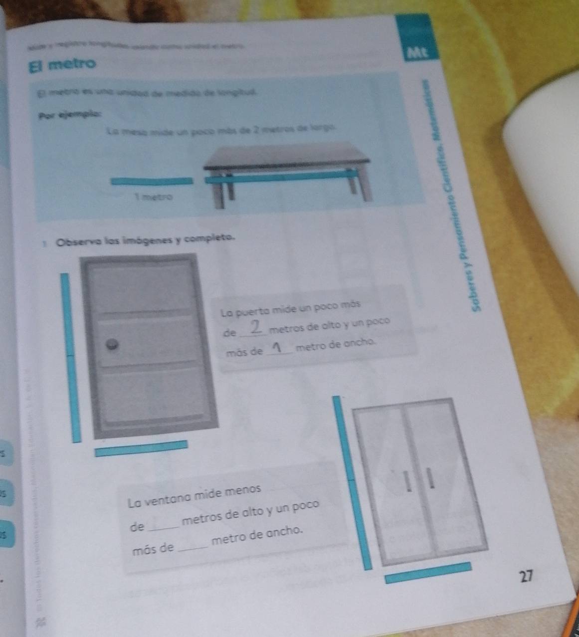 wde a reglatre tontite cendo cto snded el metro 
Mt 
El metro 
El metró es una unidad de medido de langitul. 
Por ejempio: 
La mesa mide un poco más de 2 metros de largo.
1 metro
Observa las imágenes y completa. 
La puerta mide un poco más 
de_ metros de alto y un poçó 
más de _metro de ancho. 
1 1 
La ventana mide menos 
de _metros de alto y un poco 
más de _metro de ancho. 
27