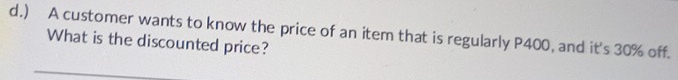 ) A customer wants to know the price of an item that is regularly P400, and it's 30% off. 
What is the discounted price?