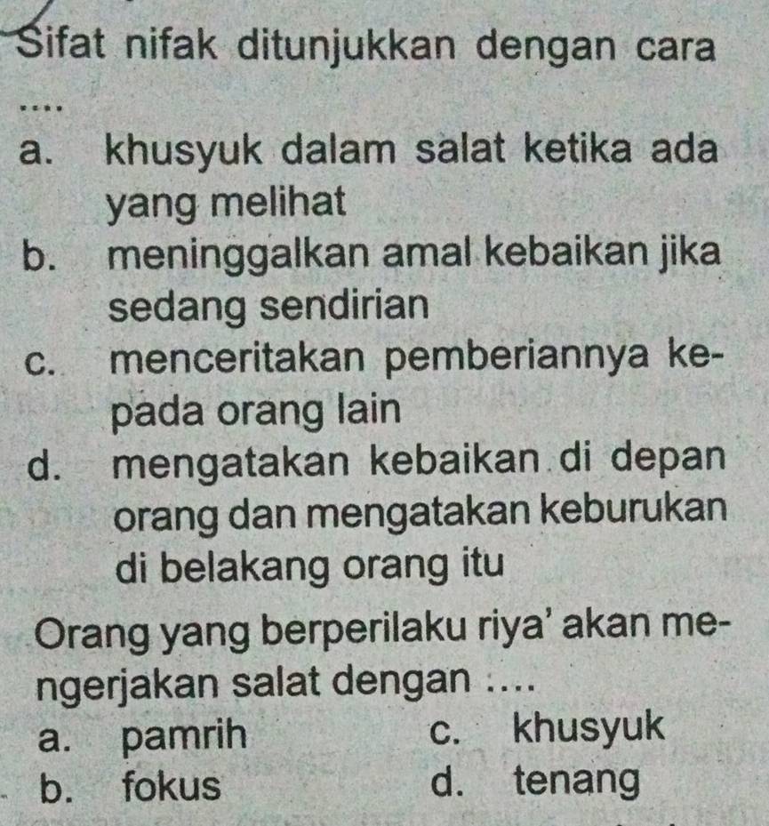 Sifat nifak ditunjukkan dengan cara
….
a. khusyuk dalam salat ketika ada
yang melihat
b. meninggalkan amal kebaikan jika
sedang sendirian
c. menceritakan pemberiannya ke-
pada orang lain
d. mengatakan kebaikan di depan
orang dan mengatakan keburukan
di belakang orang itu
Orang yang berperilaku riya' akan me-
ngerjakan salat dengan ....
a. pamrih c. khusyuk
b. fokus d. tenang