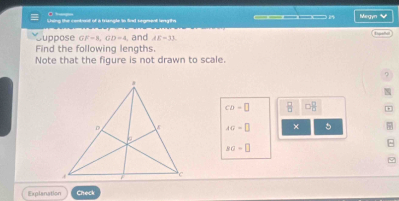 Tranmpios 
Using the centroid of a triangle to find segment lengths 27% Megyn 
Suppose GF=8, GD=4 , and AE=33. Espeñal 
Find the following lengths. 
Note that the figure is not drawn to scale. 
?
CD=□  □ /□   □  □ /□  
AG=□ × 5
BG=□
Explanation Check