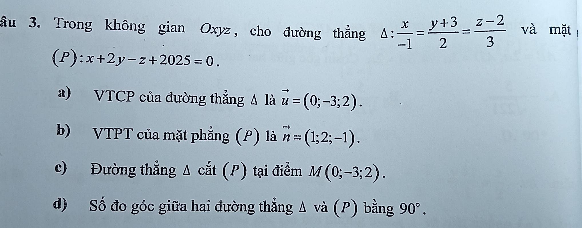 âu 3. Trong không gian Oxyz, cho đường thẳng △ : x/-1 = (y+3)/2 = (z-2)/3  và mặt 
(P): x+2y-z+2025=0. 
a) VTCP của đường thẳng Δ là vector u=(0;-3;2). 
b) VTPT của mặt phẳng (P) là vector n=(1;2;-1). 
c) Đường thẳng Δ cắt (P) tại điểm M(0;-3;2). 
d) Số đo góc giữa hai đường thẳng △ vdot a(P) bằng 90°.