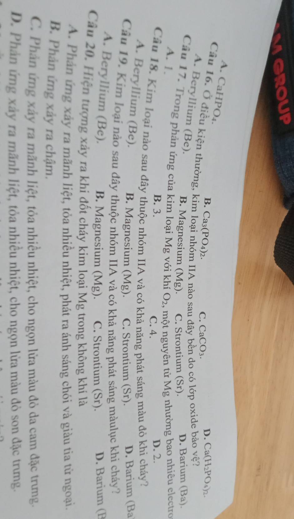 group
A. CaHPO₄.
B. Ca_3(PO_4)_2. 
Câu 16. Ở điều kiện thường, kin
C. CaCO_3.
D. Ca(H_2PO_4)_2
A. Beryllium (Be).
IIA nào sau đ do có lớp oxide bảo vệ?
B. Magnesium (Mg). C. Strontium (Sr). D. Barium (Ba).
Cầu 17. Trong phản ứng của kim loại Mg với khí O_2 , một nguyên tử Mg nhường bao nhiêu electro
A. 1.
B. 3. D. 2.
C. 4.
Câu 18. Kim loại nào sau đây thuộc nhóm IIA và có khả năng phát sáng màu đỏ khi cháy?
A. Beryllium (Be).
B. Magnesium (Mg). C. Strontium (Sr). D. Barium (Ba
Câu 19. Kim loại nào sau đây thuộc nhóm IIA và có khả năng phát sáng màulục khi cháy?
A. Beryllium (Be). B. Magnesium (Mg). C. Strontium (Sr). D. Barium (B
Câu 20. Hiện tượng xảy ra khi đốt cháy kim loại Mg trong không khí là
A. Phản ứng xảy ra mãnh liệt, tỏa nhiều nhiệt, phát ra ánh sáng chói và giàu tia tử ngoại.
B. Phản ứng xảy ra chậm.
C. Phản ứng xảy ra mãnh liệt, tỏa nhiều nhiệt, cho ngọn lửa màu đỏ da cam đặc trưng.
D. Phản ứng xây ra mãnh liệt, tỏa nhiều nhiệt, cho ngọn lửa màu đỏ son đặc trưng.