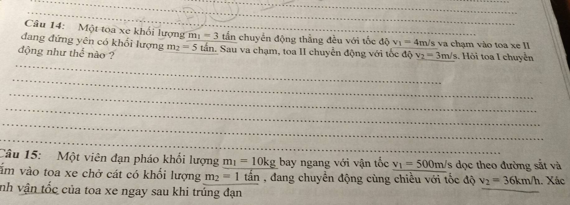 Một toa xe khối lượng m_1=3 tấn chuyển động thắng đều với tốc độ v_1=4m/s va chạm vào toa xe II 
đang đứng yên có khối lượng m_2=5 tấn. Sau va chạm, toa II chuyển động với tốc độ v_2=3m/s
động như thế nào ? Hỏi toa I chuyển 
Câu 15: Một viên đạn pháo khối lượng m_1=10kg bay ngang với vận tốc v_1=500 m/s dọc theo đường sắt và 
ăm vào toa xe chở cát có khối lượng m_2=1 tấn , đang chuyển động cùng chiều với tốc độ v_2=36km/h. Xác 
nh vận tốc của toa xe ngay sau khi trúng đạn