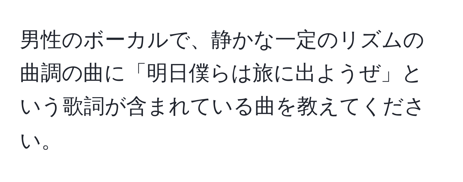 男性のボーカルで、静かな一定のリズムの曲調の曲に「明日僕らは旅に出ようぜ」という歌詞が含まれている曲を教えてください。