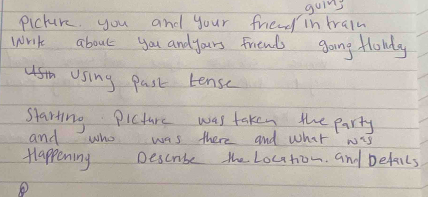 guins 
picture. you and your friend in train 
write about you andyours friends going flowly 
st Using past tense 
starting Picture was taken the party 
and who was there and what wis 
Happening Descube the Location. and befails