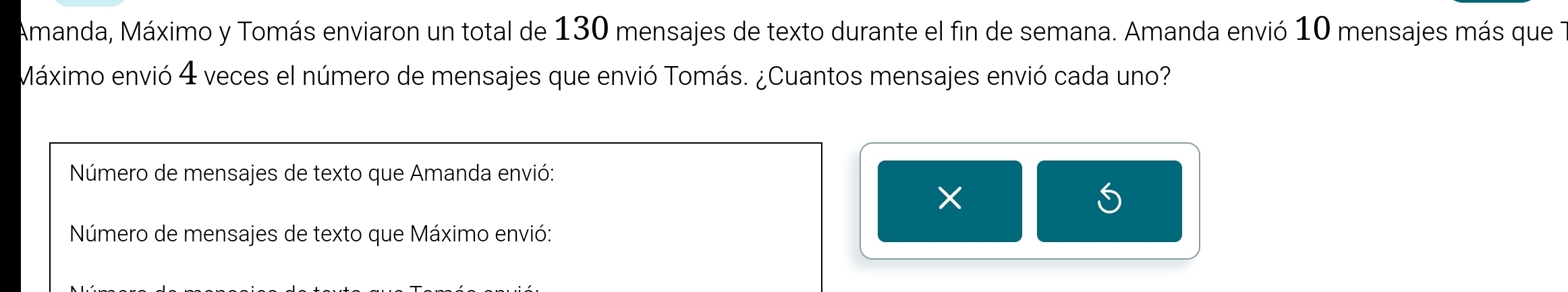 Amanda, Máximo y Tomás enviaron un total de 130 mensajes de texto durante el fin de semana. Amanda envió 10 mensajes más que 
Máximo envió 4 veces el número de mensajes que envió Tomás. ¿Cuantos mensajes envió cada uno? 
Número de mensajes de texto que Amanda envió: 
× 
Número de mensajes de texto que Máximo envió: