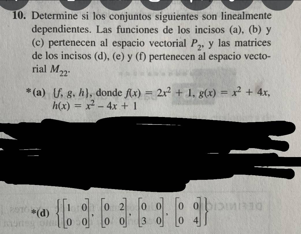 Determine si los conjuntos siguientes son linealmente 
dependientes. Las funciones de los incisos (a), (b) y
(c) pertenecen al espacio vectorial P_2 , y las matrices 
de los incisos (d), (e) y (f) pertenecen al espacio vecto- 
rial M_22. 
*(a)  f,g,h , donde f(x)=2x^2+1, g(x)=x^2+4x,
h(x)=x^2-4x+1
*(d)  beginbmatrix 1&0 0&0endbmatrix ,beginbmatrix 0&2 0&0endbmatrix ,beginbmatrix 0&0 3&0endbmatrix ,beginbmatrix 0&0 0&4endbmatrix 