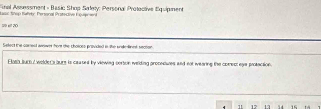 Final Assessment - Basic Shop Safety: Personal Protective Equipment 
Sasic Shop Safety: Personal Protective Equipment 
19 of 20 
Select the correct answer from the choices provided in the underlined section. 
Flash burn / welder's burn is caused by viewing certain welding procedures and not wearing the correct eye protection.
11 12 13 14 15