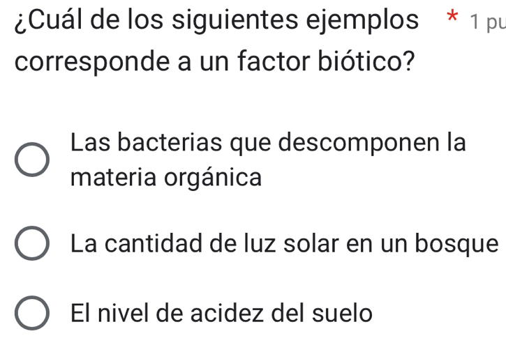 ¿Cuál de los siguientes ejemplos * 1 pu
corresponde a un factor biótico?
Las bacterias que descomponen la
materia orgánica
La cantidad de luz solar en un bosque
El nivel de acidez del suelo