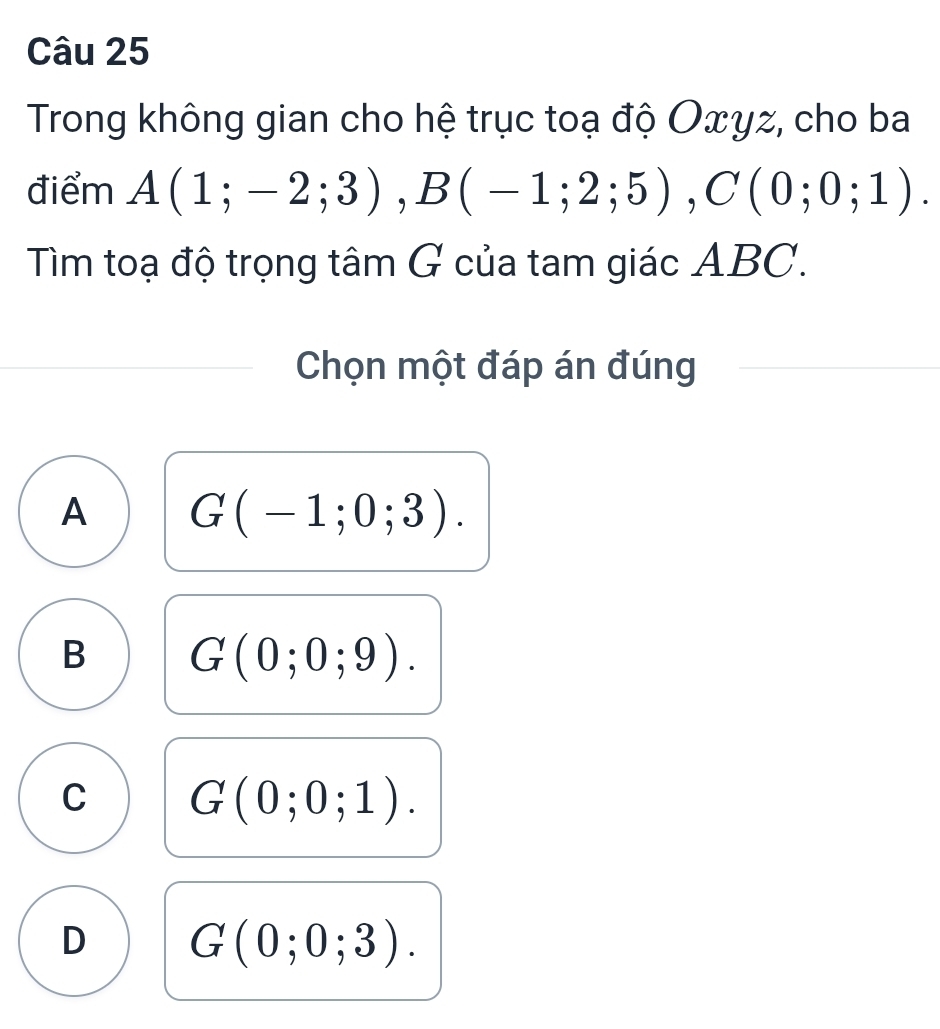 Trong không gian cho hệ trục toạ độ Oxyz, cho ba
điểm A(1;-2;3), B(-1;2;5), C(0;0;1). 
Tìm toạ độ trọng tâm G của tam giác ABC.
Chọn một đáp án đúng
A G(-1;0;3).
B G(0;0;9).
C G(0;0;1).
D G(0;0;3).