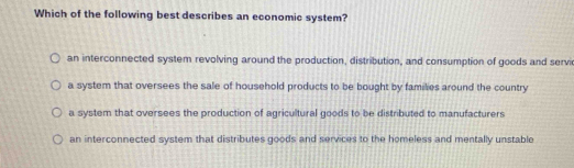 Which of the following best describes an economic system?
an interconnected system revolving around the production, distribution, and consumption of goods and servi
a system that oversees the sale of household products to be bought by families around the country
a system that oversees the production of agricultural goods to be distributed to manufacturers
an interconnected system that distributes goods and services to the homeless and mentally unstable