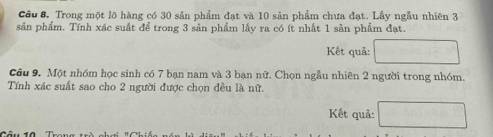 Trong một lõ hàng có 30 sản phẩm đạt và 10 sản phẩm chưa đạt. Lấy ngẫu nhiên 3
sản phẩm. Tính xác suất để trong 3 sản phẩm lấy ra có ít nhất 1 sản phẩm đạt. 
Kết quả: 
Câu 9. Một nhóm học sinh có 7 bạn nam và 3 bạn nữ. Chọn ngẫu nhiên 2 người trong nhóm. 
Tính xác suất sao cho 2 người được chọn đều là nữ. 
Kết quả: