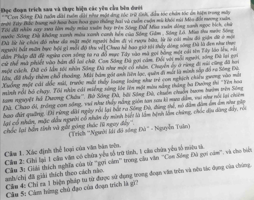 Đọc đoạn trích sau và thực hiện các yêu cầu bên dưới
*"Con Sông Đà tuôn đài tuôn dài như một áng tóc trữ tình, đầu tóc chân tóc ẩn hiện trong mây
trời Tây Bắc bung nở hoa ban hoa gạo tháng hai và cuồn cuộn mù khỏi núi Mèo đốt nương xuân.
Tôi đã nhìn say sưa làn mây mùa xuân bay trên Sông Đà( Mùa xuân dòng xanh ngọc bích, chứ
nước Sông Đà không xanh màu xanh canh hến của Sông Gâm , Sông Lô. Mùa thu nước Sông
Đà lừ lừ chín đỏ như da mặt một người bầm đi vì rượu bữa, lừ lừ cái màu đỏ giận dữ ở một
người bất mãn bực bội gì mỗi độ thu vềi Chưa hề bao giờ tôi thấy dòng sông Đà là đen như thực
dân Pháp đã đề ngữa con sông ta ra đồ mực Tây vào mà gọi bằng một cải tên Tây láo lếu, rồi
cứ thể mà phiết vào bản đồ lai chữ. Con Sông Đà gợi cảm. Đối với mỗi người, sông Đà lại gợi
một cách. Đã có lần tôi nhìn Sông Đà như một cổ nhân. Chuyến ấy ở rừng đị núi cũng đã hơi
đầu, đã thấy thèm chỗ thoáng. Mải bám gót anh liên lạc, quên đi mất là mình sắp đồ ra Sông Đà.
Xuống một cái dốc núi, trước mắt thấy loang loáng như trẻ con nghịch chiếu gương vào mắt
mình rồi bỏ chạy. Tôi nhìn cái miếng sáng lỏe lên một màu nắng tháng ba Đường thi “Yên hoa
tam nguyệt há Dương Châu''. Bờ Sông Đà, bãi Sông Đà, chuồn chuồn bươm bướm trên Sông
Đà. Chao ôi, trông con sông, vui như thấy nắng giòn tan sau kì mựa dầm, vui như nổi lại chiêm
bao đứt quãng. Đi rừng dài ngày rồi lại bắt ra Sông Đà, đúng thế, nó đầm đầm ấm ấm như gặp
lại cố nhân, mặc dầu người cố nhân ấy mình biết là lắm bệnh lắm chứng, chốc dịu dàng đấy, rồi
chốc lại bắn tính và gắt gỏng thác lũ ngay đẩy''.
(Trích “Người lái đò sông Đà” - Nguyễn Tuân)
Câu 1. Xác định thể loại của văn bản trên.
Câu 2: Ghi lại 1 câu văn có chứa yếu tố trữ tình, 1 câu chứa yếu tố miêu tả.
Câu 3: Giải thích nghĩa của từ “gợi cảm” trong câu văn “Con Sông Đà gợi cảm”. và cho biết
anh/chị đã giải thích theo cách nào.
Câu 4: Chỉ ra 1 biện pháp tu từ được sử dụng trong đoạn văn trên và nêu tác dụng của chúng.
Câu 5: Cảm hứng chủ đạo của đoạn trích là gì?